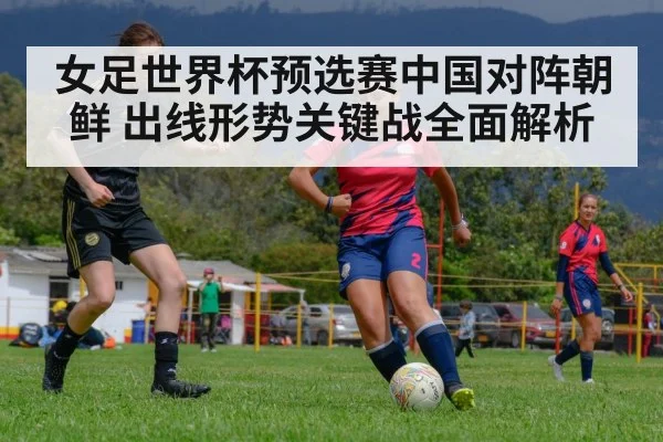 女足世界杯预选赛中国对阵朝鲜 出线形势关键战全面解析
