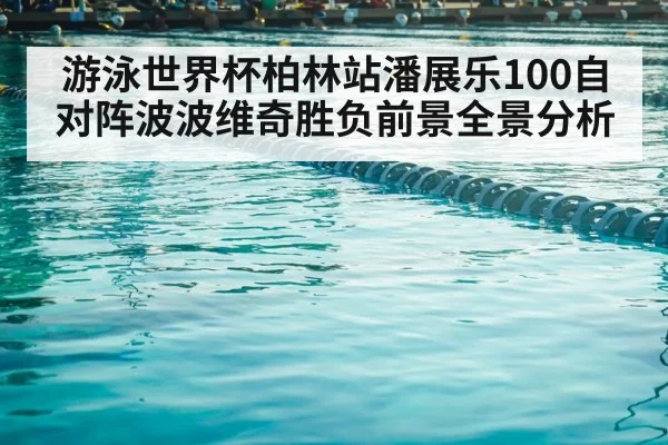 游泳世界杯柏林站潘展乐100自对阵波波维奇胜负前景全景分析